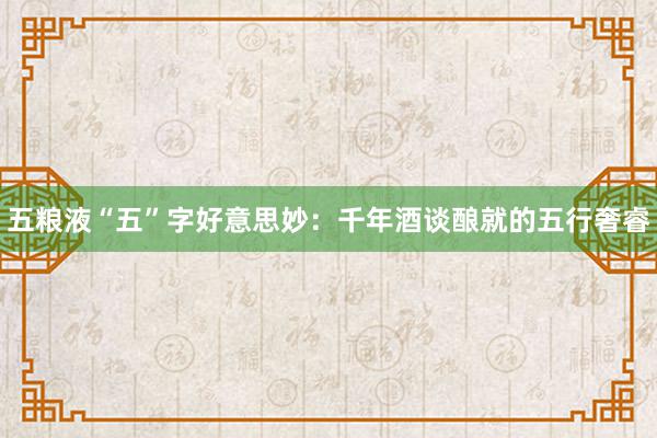 五粮液“五”字好意思妙：千年酒谈酿就的五行奢睿