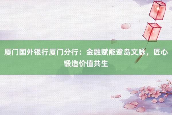 厦门国外银行厦门分行：金融赋能鹭岛文脉，匠心锻造价值共生
